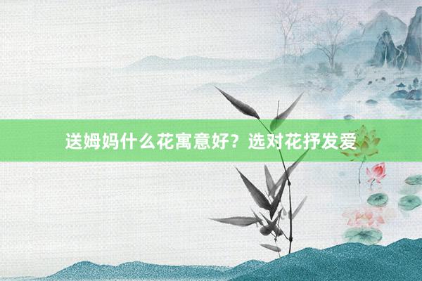 送姆妈什么花寓意好？选对花抒发爱