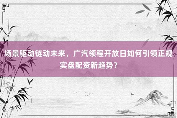 场景驱动链动未来，广汽领程开放日如何引领正规实盘配资新趋势？