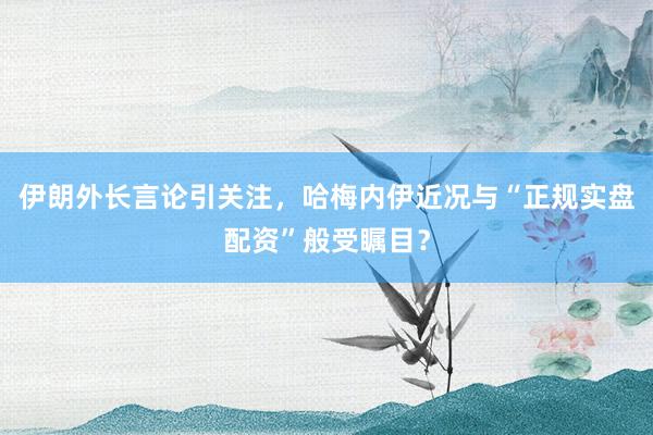 伊朗外长言论引关注，哈梅内伊近况与“正规实盘配资”般受瞩目？
