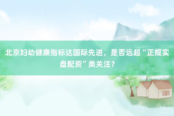 北京妇幼健康指标达国际先进，是否远超“正规实盘配资”类关注？