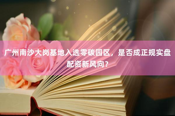广州南沙大岗基地入选零碳园区，是否成正规实盘配资新风向？