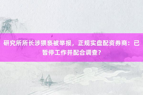 研究所所长涉猥亵被举报，正规实盘配资券商：已暂停工作并配合调查？