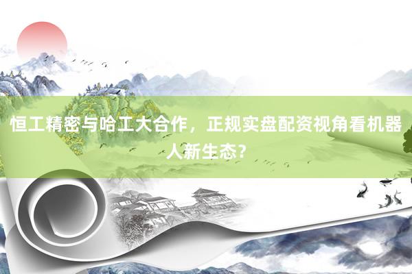 恒工精密与哈工大合作，正规实盘配资视角看机器人新生态？
