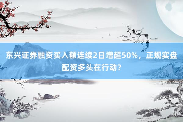 东兴证券融资买入额连续2日增超50%，正规实盘配资多头在行动？