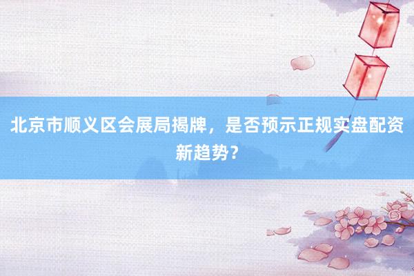 北京市顺义区会展局揭牌，是否预示正规实盘配资新趋势？