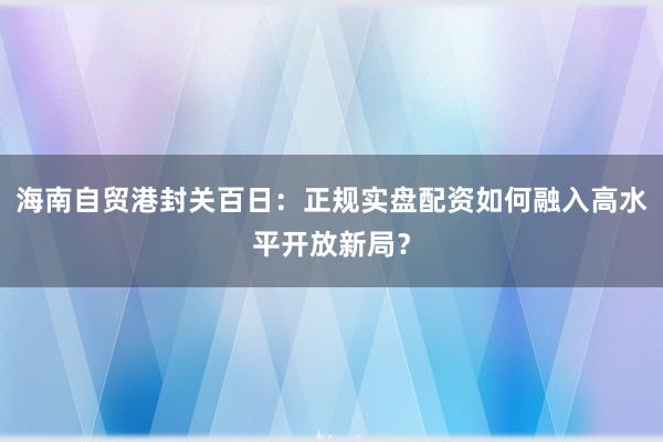 海南自贸港封关百日：正规实盘配资如何融入高水平开放新局？