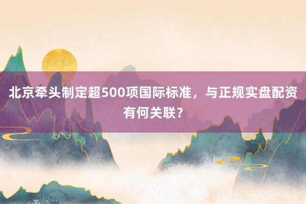 北京牵头制定超500项国际标准，与正规实盘配资有何关联？