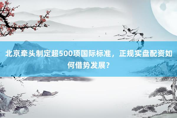 北京牵头制定超500项国际标准，正规实盘配资如何借势发展？