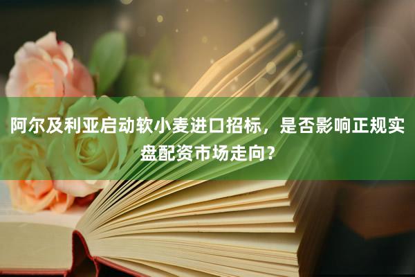 阿尔及利亚启动软小麦进口招标，是否影响正规实盘配资市场走向？