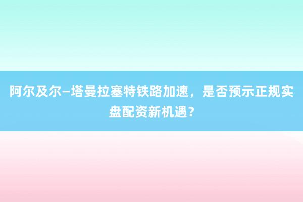 阿尔及尔—塔曼拉塞特铁路加速，是否预示正规实盘配资新机遇？