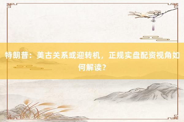 特朗普：美古关系或迎转机，正规实盘配资视角如何解读？