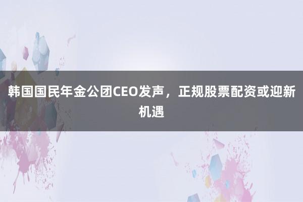 韩国国民年金公团CEO发声，正规股票配资或迎新机遇