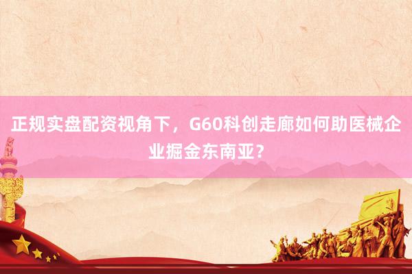 正规实盘配资视角下，G60科创走廊如何助医械企业掘金东南亚？