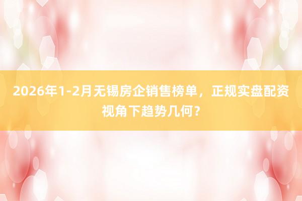 2026年1-2月无锡房企销售榜单，正规实盘配资视角下趋势几何？