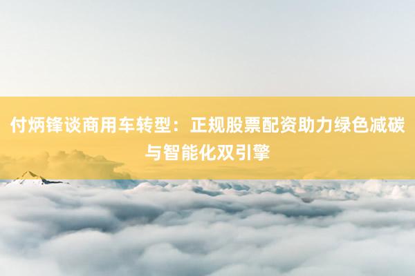 付炳锋谈商用车转型：正规股票配资助力绿色减碳与智能化双引擎