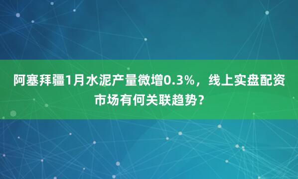 阿塞拜疆1月水泥产量微增0.3%，线上实盘配资市场有何关联趋势？