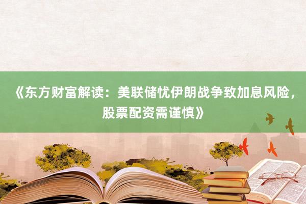 《东方财富解读：美联储忧伊朗战争致加息风险，股票配资需谨慎》
