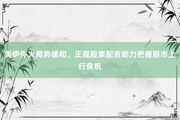 美伊停火局势缓和，正规股票配资助力把握股市上行良机