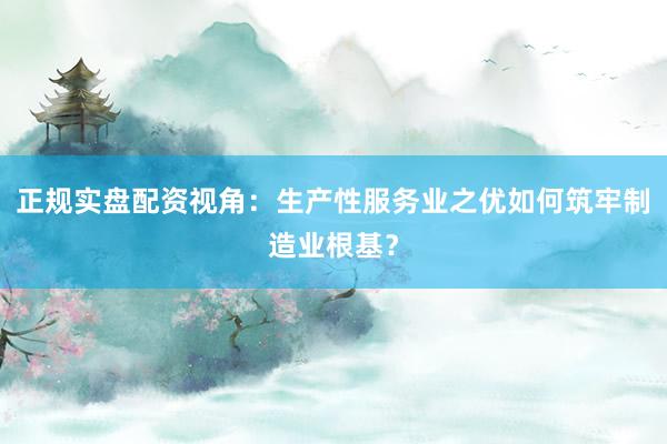 正规实盘配资视角：生产性服务业之优如何筑牢制造业根基？