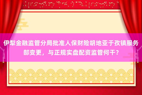 伊犁金融监管分局批准人保财险胡地亚于孜镇服务部变更，与正规实盘配资监管何干？