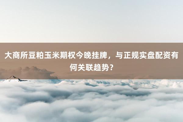 大商所豆粕玉米期权今晚挂牌，与正规实盘配资有何关联趋势？