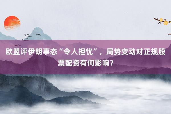 欧盟评伊朗事态“令人担忧”，局势变动对正规股票配资有何影响？