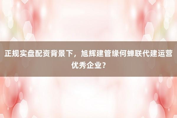 正规实盘配资背景下，旭辉建管缘何蝉联代建运营优秀企业？