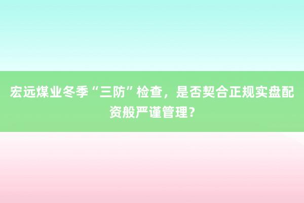 宏远煤业冬季“三防”检查，是否契合正规实盘配资般严谨管理？
