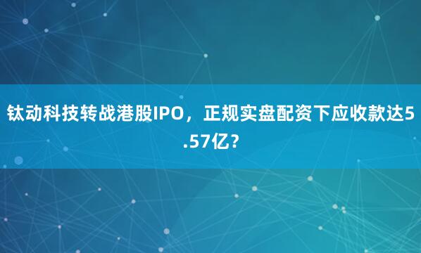 钛动科技转战港股IPO，正规实盘配资下应收款达5.57亿？