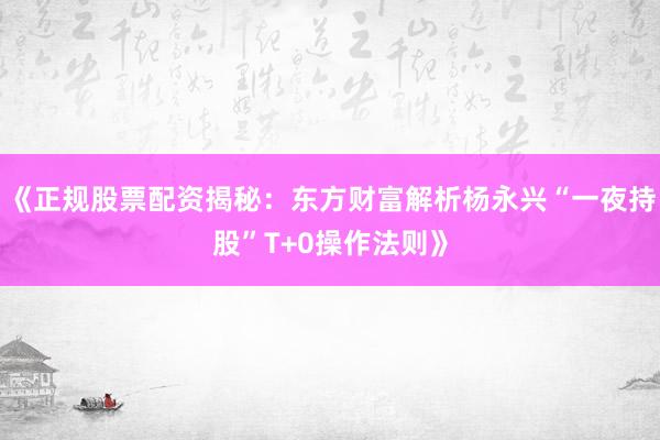 《正规股票配资揭秘：东方财富解析杨永兴“一夜持股”T+0操作法则》