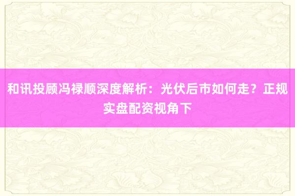 和讯投顾冯禄顺深度解析：光伏后市如何走？正规实盘配资视角下