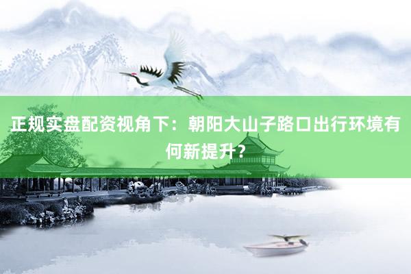 正规实盘配资视角下：朝阳大山子路口出行环境有何新提升？