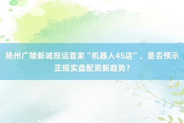扬州广陵新城投运首家“机器人4S店”，是否预示正规实盘配资新趋势？