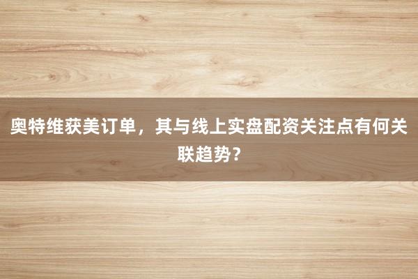 奥特维获美订单，其与线上实盘配资关注点有何关联趋势？