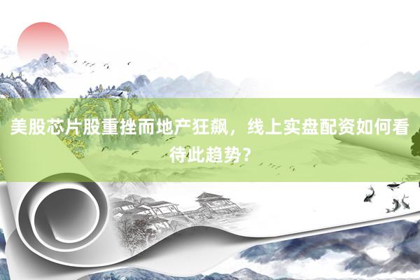 美股芯片股重挫而地产狂飙，线上实盘配资如何看待此趋势？