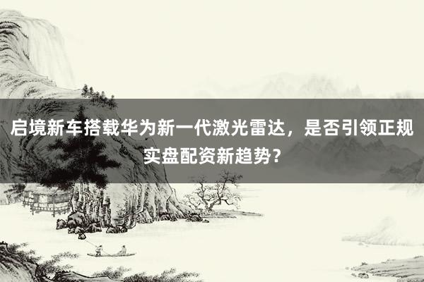 启境新车搭载华为新一代激光雷达，是否引领正规实盘配资新趋势？