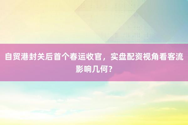 自贸港封关后首个春运收官，实盘配资视角看客流影响几何？