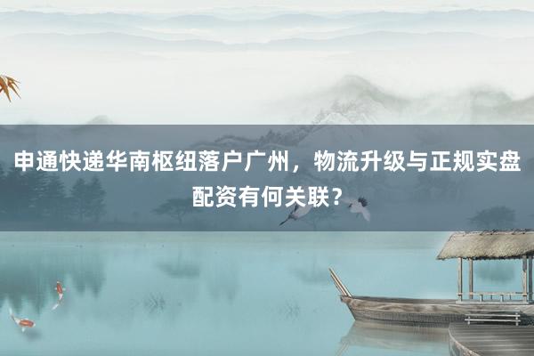 申通快递华南枢纽落户广州，物流升级与正规实盘配资有何关联？