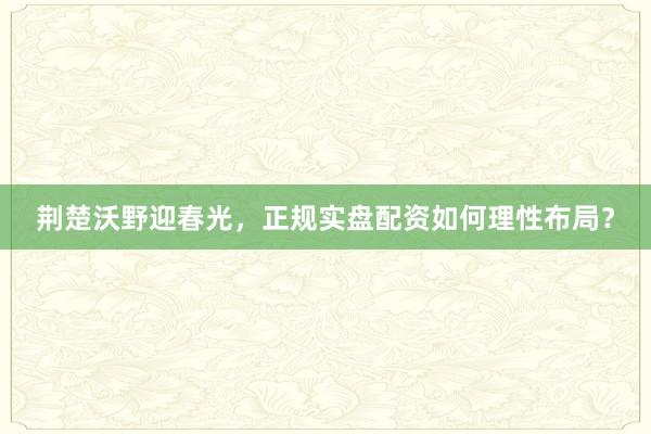 荆楚沃野迎春光，正规实盘配资如何理性布局？