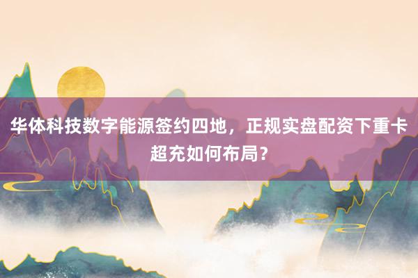 华体科技数字能源签约四地，正规实盘配资下重卡超充如何布局？