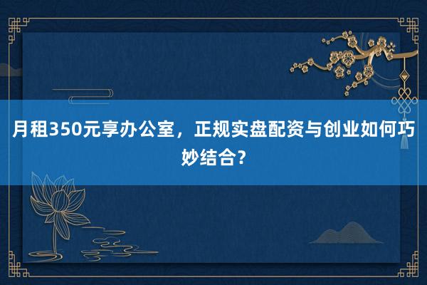 月租350元享办公室，正规实盘配资与创业如何巧妙结合？
