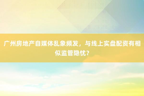 广州房地产自媒体乱象频发，与线上实盘配资有相似监管隐忧？