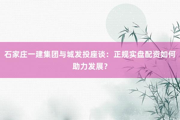 石家庄一建集团与城发投座谈：正规实盘配资如何助力发展？