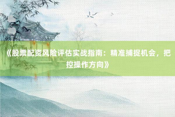 《股票配资风险评估实战指南：精准捕捉机会，把控操作方向》