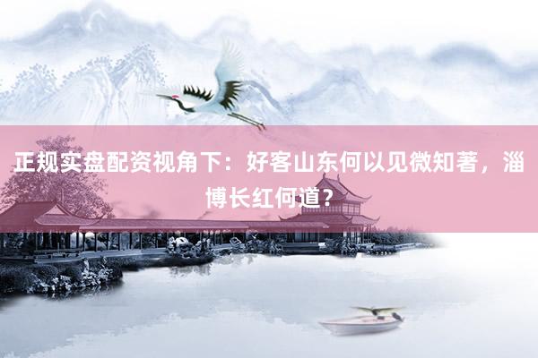正规实盘配资视角下：好客山东何以见微知著，淄博长红何道？