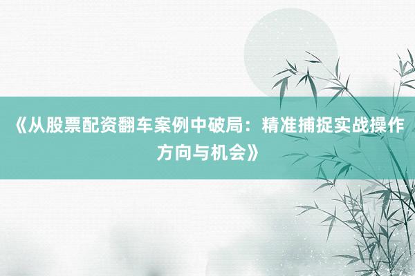 《从股票配资翻车案例中破局：精准捕捉实战操作方向与机会》