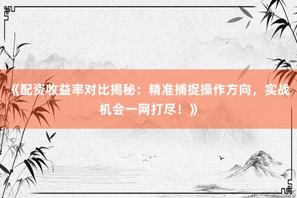 《配资收益率对比揭秘：精准捕捉操作方向，实战机会一网打尽！》