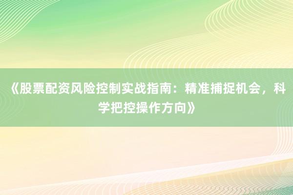 《股票配资风险控制实战指南：精准捕捉机会，科学把控操作方向》