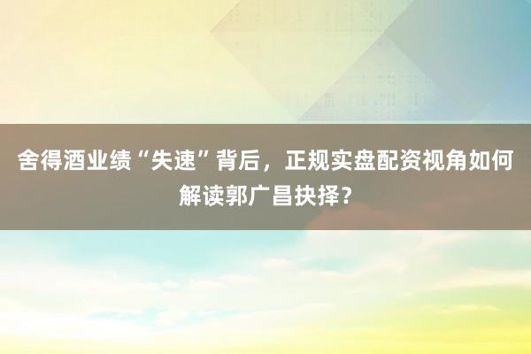 舍得酒业绩“失速”背后，正规实盘配资视角如何解读郭广昌抉择？