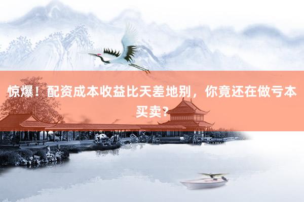 惊爆！配资成本收益比天差地别，你竟还在做亏本买卖？